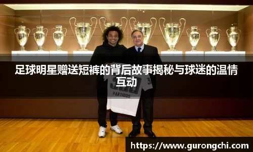 足球明星赠送短裤的背后故事揭秘与球迷的温情互动