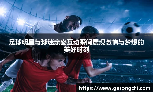 足球明星与球迷亲密互动瞬间展现激情与梦想的美好时刻